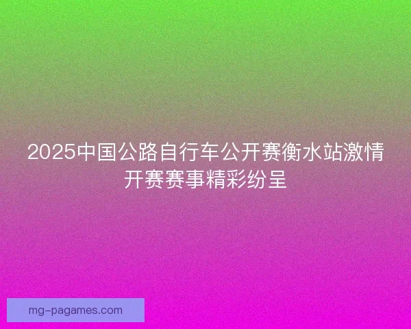 2025中国公路自行车公开赛衡水站激情开赛赛事精彩纷呈