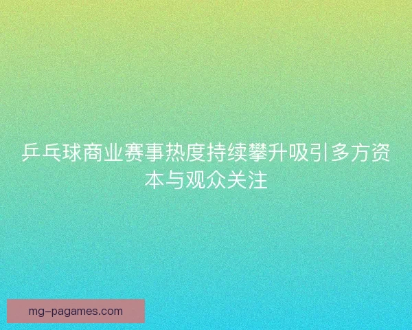 乒乓球商业赛事热度持续攀升吸引多方资本与观众关注