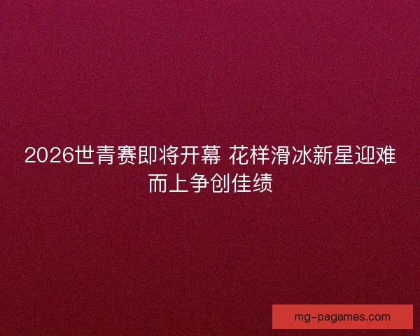 2026世青赛即将开幕 花样滑冰新星迎难而上争创佳绩